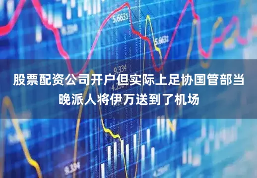 股票配资公司开户但实际上足协国管部当晚派人将伊万送到了机场