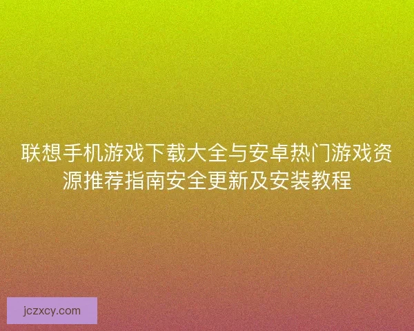 联想手机游戏下载大全与安卓热门游戏资源推荐指南安全更新及安装教程