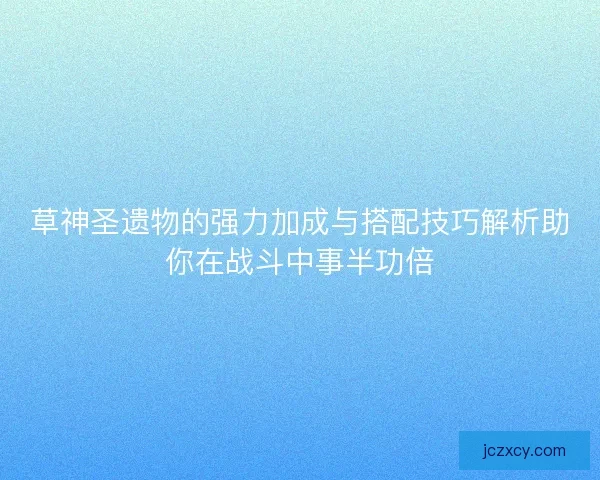 草神圣遗物的强力加成与搭配技巧解析助你在战斗中事半功倍