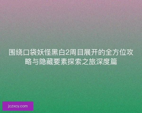 围绕口袋妖怪黑白2周目展开的全方位攻略与隐藏要素探索之旅深度篇