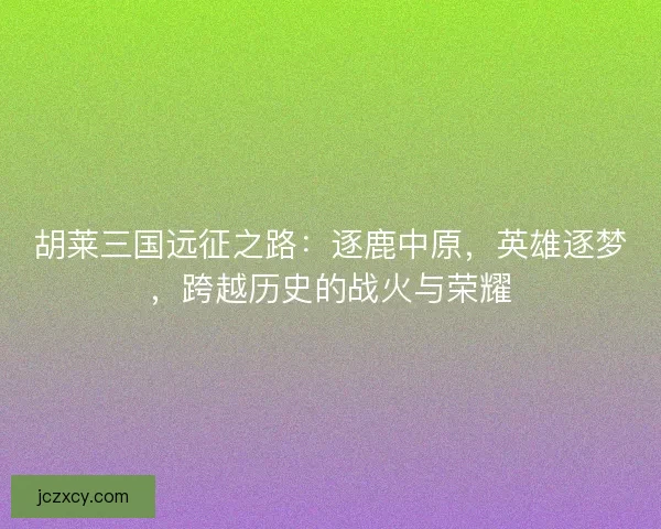 胡莱三国远征之路：逐鹿中原，英雄逐梦，跨越历史的战火与荣耀