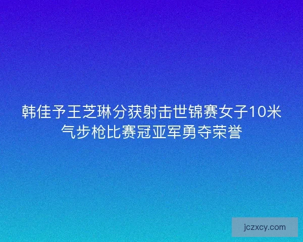 韩佳予王芝琳分获射击世锦赛女子10米气步枪比赛冠亚军勇夺荣誉