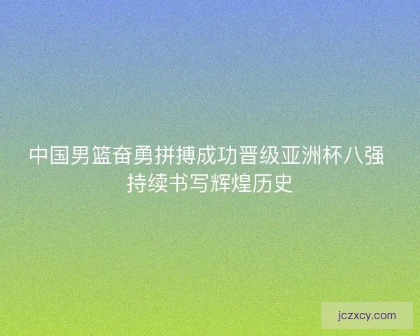 中国男篮奋勇拼搏成功晋级亚洲杯八强 持续书写辉煌历史