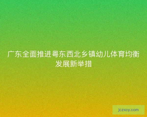 广东全面推进粤东西北乡镇幼儿体育均衡发展新举措