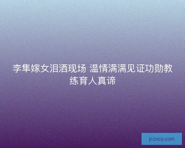 李隼嫁女泪洒现场 温情满满见证功勋教练育人真谛