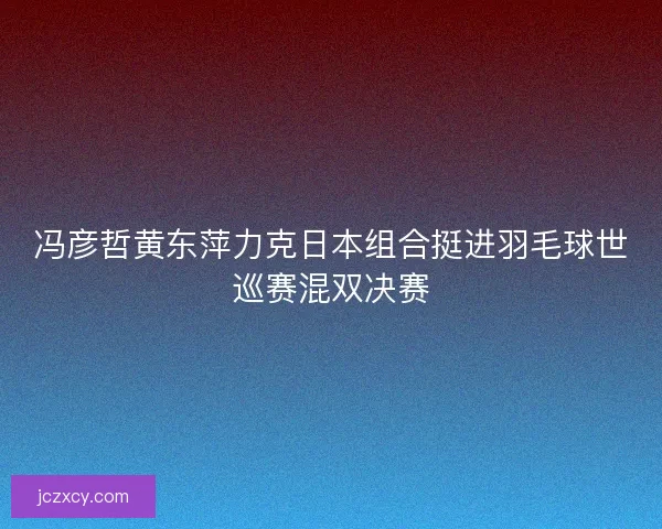 冯彦哲黄东萍力克日本组合挺进羽毛球世巡赛混双决赛