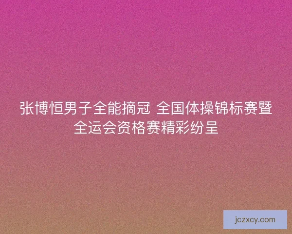 张博恒男子全能摘冠 全国体操锦标赛暨全运会资格赛精彩纷呈