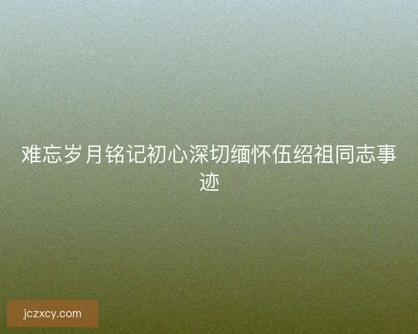 难忘岁月铭记初心深切缅怀伍绍祖同志事迹