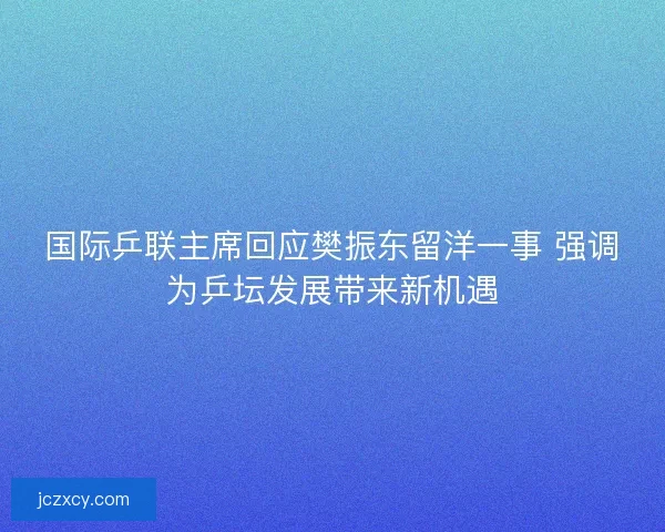 国际乒联主席回应樊振东留洋一事 强调为乒坛发展带来新机遇
