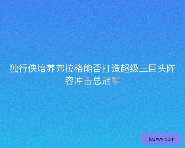 独行侠培养弗拉格能否打造超级三巨头阵容冲击总冠军