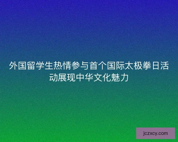 外国留学生热情参与首个国际太极拳日活动展现中华文化魅力